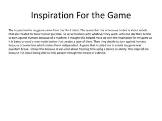 Inspiration For the Game
The inspiration for my game came from the film I robot. The reason for this is because I robot is about robots
that are created for basic human purpose. To serve humans with whatever they want, until one day they decide
to turn against humans because of a machine. I thought this helped me a lot with the inspiration for my game as
it is based around a man made device that creates a type of slave. Then they decide to turn against humans
because of a machine which makes them independent. A game that inspired me to create my game was
quantum break. I chose this because it was a lot about freezing time using a device or ability. This inspired me
because it is about being able to help people through the means of a device.
 