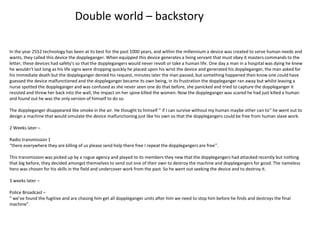 Double world – backstory
In the year 2552 technology has been at its best for the past 1000 years, and within the millennium a device was created to serve human needs and
wants, they called this device the doppleganger. When equipped this device generates a living servant that must obey it masters commands to the
letter, these devices had safety's so that the dopplegangers would never revolt or take a human life. One day a man in a hospital was dying he knew
he wouldn’t last long as his life signs were dropping quickly he placed upon his wrist the device and generated his doppleganger, the man asked for
his immediate death but the doppleganger denied his request, minutes later the man passed, but something happened then know one could have
guessed the device malfunctioned and the doppleganger became its own being, in its frustration the doppleganger ran away but whilst leaving a
nurse spotted the doppleganger and was confused as she never seen one do that before, she panicked and tried to capture the doppleganger it
resisted and threw her back into the wall, the impact on her spine killed the women. Now the doppleganger was scared he had just killed a human
and found out he was the only version of himself to do so.
The doppleganger disappeared like smoke in the air. He thought to himself ‘’ if I can survive without my human maybe other can to’’ he went out to
design a machine that would simulate the device malfunctioning just like his own so that the dopplegangers could be free from human slave work.
2 Weeks later –
Radio transmission 1
“there everywhere they are killing of us please send help there free I repeat the dopplegangers are free’’.
This transmission was picked up by a rogue agency and played to its members they new that the dopplegangers had attacked recently but nothing
that big before, they decided amongst themselves to send out one of their own to destroy the machine and dopplegangers for good. The nameless
hero was chosen for his skills in the field and undercover work from the past. So he went out seeking the device and to destroy it.
3 weeks later –
Police Broadcast –
“ we’ve found the fugitive and are chasing him get all doppleganger units after him we need to stop him before he finds and destroys the final
machine”.
 