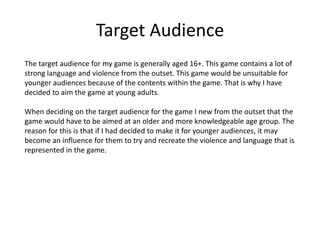 Target Audience
The target audience for my game is generally aged 16+. This game contains a lot of
strong language and violence from the outset. This game would be unsuitable for
younger audiences because of the contents within the game. That is why I have
decided to aim the game at young adults.
When deciding on the target audience for the game I new from the outset that the
game would have to be aimed at an older and more knowledgeable age group. The
reason for this is that if I had decided to make it for younger audiences, it may
become an influence for them to try and recreate the violence and language that is
represented in the game.
 