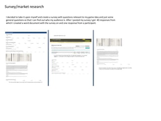 Survey/market research
I decided to take it upon myself and create a survey with questions relevant to my game idea and just some
general questions so that I can find out who my audience is. After I posted my survey I got 40 responses from
which I created a word document with the survey on and one response from a participant.
 