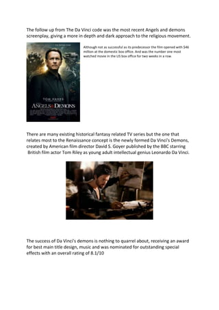 The follow up from The Da Vinci code was the most recent Angels and demons
screenplay, giving a more in depth and dark approach to the religious movement.
Although not as successful as its predecessor the film opened with $46
million at the domestic box office. And was the number one most
watched movie in the US box office for two weeks in a row.
There are many existing historical fantasy related TV series but the one that
relates most to the Renaissance concept is the newly formed Da Vinci's Demons,
created by American film director David S. Goyer published by the BBC starring
British film actor Tom Riley as young adult intellectual genius Leonardo Da Vinci.
The success of Da Vinci's demons is nothing to quarrel about, receiving an award
for best main title design, music and was nominated for outstanding special
effects with an overall rating of 8.1/10
 