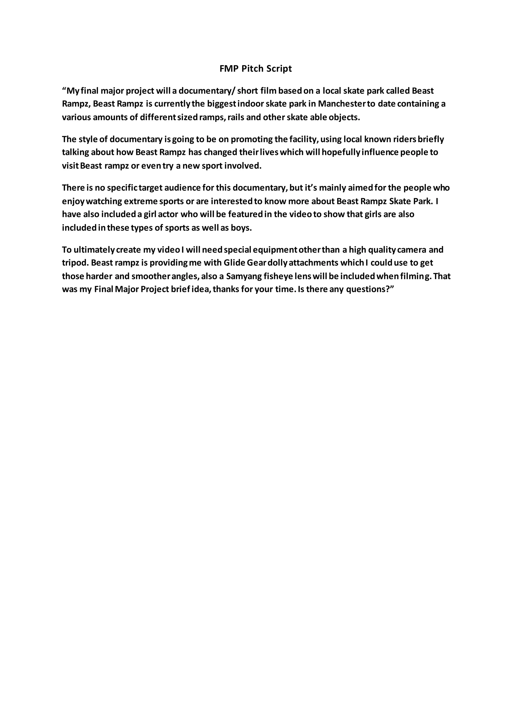 FMP Pitch Script
“Myfinal major project will a documentary/ short film basedon a local skate park called Beast
Rampz, Beast Rampz is currentlythe biggestindoor skate park in Manchesterto date containing a
various amounts of differentsizedramps,rails and other skate able objects.
The style of documentary isgoing to be on promoting the facility,using local known ridersbriefly
talking about how Beast Rampz has changed theirliveswhich will hopefullyinfluence people to
visitBeast rampz or eventry a new sport involved.
There is no specifictarget audience for this documentary,but it’s mainly aimedfor the people who
enjoywatching extreme sports or are interestedto know more about Beast Rampz Skate Park. I
have also includeda girl actor who will be featuredin the videoto show that girls are also
includedinthese types of sports as well as boys.
To ultimatelycreate my videoI will needspecial equipmentotherthan a high qualitycamera and
tripod. Beast rampz is providingme with Glide Geardollyattachments whichI coulduse to get
those harder and smootherangles,also a Samyang fisheye lenswill be includedwhenfilming.That
was my Final Major Project briefidea,thanks for your time.Is there any questions?”
 