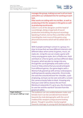 Salford City College
Eccles Sixth Form Centre
BTEC Extended Diploma in Creative Media Production
Unit 4: Final Major Project Proposal Form
manages the group, making surewe’reall on track
and within our scheduled time for working on each
task.
Elliot works on coding with me and Ben, as well as
producing art for the weapons in the game as well
as producing sound assets.
Callum is one of the designers and the head of
sound design, doing a large bulk of sound
production and editing the physicalrecordings.
Speaking of which, Connor Ross and Elliot will be
recording the main music of the game using
physicalinstruments which will be edited later in
reaper.
With 6 people working in unison in a group, it is
clear to know that we havedifferent interests and
different ideas when comes to games, music, art
styles etc. Using this we can create a game with
many varying game styles, be it a Platformer, Hack
and Slash or a Horror game, wehave different ideas
for game, which we plan to merge into one,
through the useof gameplay and audio such as
music or foley artistry that you would anticipate
fromdifferent genres. Our game begins with a
Woman fully geared up with armour and weapons
walking towards spooky catacombs. Onceinside,
she searches around and over her shoulder, a pair
of glowing, evil eyes can be seen and with a scream
the camera sharply fades to black. Knowing only
that your sister left to cleanse the evil from
Manduumcatacombs It’s up to you, the character,
to save her and the world of Tarcston fromthe
great evil within.
Target Audience?
(demographicNOTage range)
The audience can vary widely between males and
females but it can be considered more lenient
towards the male demographic with the use of
medieval like weapons and gruesomelooking
ghouls. Though it would be mostly targeted
towards a teenage to young adult demographic due
 