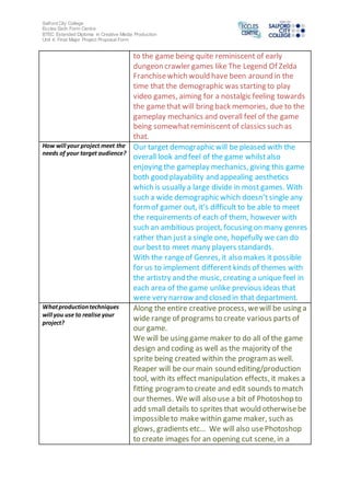 Salford City College
Eccles Sixth Form Centre
BTEC Extended Diploma in Creative Media Production
Unit 4: Final Major Project Proposal Form
to the game being quite reminiscent of early
dungeon crawler games like The Legend Of Zelda
Franchisewhich would have been around in the
time that the demographic was starting to play
video games, aiming for a nostalgic feeling towards
the game that will bring back memories, due to the
gameplay mechanics and overall feel of the game
being somewhatreminiscent of classics such as
that.
How will your project meet the
needs of your target audience?
Our target demographic will be pleased with the
overall look and feel of the game whilstalso
enjoying the gameplay mechanics, giving this game
both good playability and appealing aesthetics
which is usually a large divide in most games. With
such a wide demographic which doesn’tsingle any
formof gamer out, it’s difficult to be able to meet
the requirements of each of them, however with
such an ambitious project, focusing on many genres
rather than justa single one, hopefully we can do
our best to meet many players standards.
With the rangeof Genres, it also makes it possible
for us to implement different kinds of themes with
the artistry and the music, creating a unique feel in
each area of the game unlike previous ideas that
were very narrow and closed in that department.
Whatproductiontechniques
will you use to realise your
project?
Along the entire creative process, wewill be using a
wide range of programs to create various parts of
our game.
We will be using game maker to do all of the game
design and coding as well as the majority of the
sprite being created within the programas well.
Reaper will be our main sound editing/production
tool, with its effect manipulation effects, it makes a
fitting programto create and edit sounds to match
our themes. We will also use a bit of Photoshop to
add small details to sprites that would otherwisebe
impossibleto make within game maker, such as
glows, gradients etc… We will also usePhotoshop
to create images for an opening cut scene, in a
 