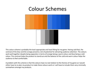 Colour Schemes
This colour scheme is probably the least appropriate and least fitting for my game. Having said that, the
contrast of the blue and the orange presents a lot of potential for attracting audience attention. The colours
work well together despite being opposites in terms of orange being a warm colour and blue being a cold
colour. This contrast helps the product to stand out and the balance of the cold and warm colour helps the
audience to feel comfortable.
A problem with this scheme is that the colours have no real relation to the themes of my game so I would
either have to re-plan my product to make these colours work or I will have to include them very minimally
somewhere amongst my products.
 