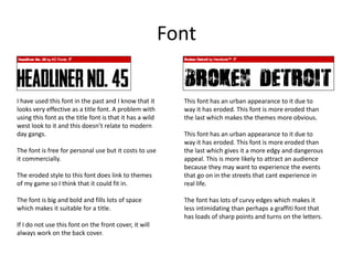 Font
I have used this font in the past and I know that it
looks very effective as a title font. A problem with
using this font as the title font is that it has a wild
west look to it and this doesn’t relate to modern
day gangs.
The font is free for personal use but it costs to use
it commercially.
The eroded style to this font does link to themes
of my game so I think that it could fit in.
The font is big and bold and fills lots of space
which makes it suitable for a title.
If I do not use this font on the front cover, it will
always work on the back cover.
This font has an urban appearance to it due to
way it has eroded. This font is more eroded than
the last which makes the themes more obvious.
This font has an urban appearance to it due to
way it has eroded. This font is more eroded than
the last which gives it a more edgy and dangerous
appeal. This is more likely to attract an audience
because they may want to experience the events
that go on in the streets that cant experience in
real life.
The font has lots of curvy edges which makes it
less intimidating than perhaps a graffiti font that
has loads of sharp points and turns on the letters.
 