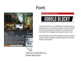 Font
I really like this font. I can definitely include this font on
the back cover or on the DLC products. I plan to use this
font to show each part of the game. I have attained a
screenshot from Google to help explain what I mean.
If this font does not work for whatever reason, it will be
really simple to replicate using the shape tool and then
finding a similar font.
I plan to use this font in a
similar way to this.
 