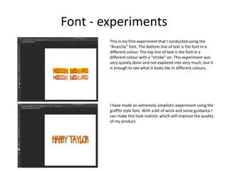 Font - experiments
This is my first experiment that I conducted using the
“Anarchy” font. The bottom line of text is the font in a
different colour. The top line of text is the font in a
different colour with a “stroke” on. This experiment was
very quickly done and not explored into very much, but it
is enough to see what it looks like in different colours.
I have made an extremely simplistic experiment using the
graffiti style font. With a bit of work and some guidance I
can make this look realistic which will improve the quality
of my product.
 