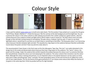 Colour Style
I have used the website www.coolor.com to build some style sheets. The first product I have picked out is a poster for the game
“Call Of Duty: Modern Warfare 2”. I chose this because I like the contrast of the dark background and the bright text. You can
customise the colours in the colour scheme so after playing around with it for a while I picked out a good scheme. I like this
scheme because it has a balance of dark and light colours which makes it easy to stand out. The dark colours aren’t too dark
though so they still look inviting instead of intimidating. The pale colours, however, look too calm. If I were to use these
light/pale colours I would have to use them as an Outer Glow or something to that effect. The bluey grey colour is an interesting
colour because it borders between light and dark. This equality has a big impact on the audience because they feel comfortably
neutral about the poster and don’t have any extreme views about it.
The second product I have chosen is the front cover art for the video game “Spec Ops: The Line”. I am really interested in this
design due to the sandy and desaturated colours because they have a big impact on the audience. The “warm” colours, the
peach and the orange, makes the audience feel comfort towards the product because the colours aren't so extreme that they
feel overwhelmed, instead the colours are more pleasing for the audience. The colour scheme then transitions into the colour
black. Although this colour is boring and common, it is an important colour in my opinion because it can be used in so many
ways and it makes everything look “clean” and bold. The two brown/grey colours at the end remind me of rubble from some
sort of man made disaster. This fits the theme of the game perfectly so if I can choose some colours that reflect the themes of
my game in the same way then I think my product will be of a high standard.
 
