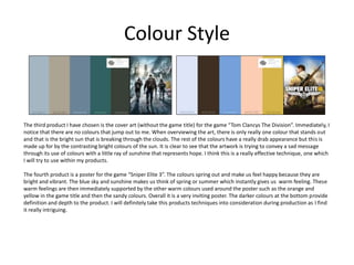 Colour Style
The third product I have chosen is the cover art (without the game title) for the game “Tom Clancys The Division”. Immediately, I
notice that there are no colours that jump out to me. When overviewing the art, there is only really one colour that stands out
and that is the bright sun that is breaking through the clouds. The rest of the colours have a really drab appearance but this is
made up for by the contrasting bright colours of the sun. It is clear to see that the artwork is trying to convey a sad message
through its use of colours with a little ray of sunshine that represents hope. I think this is a really effective technique, one which
I will try to use within my products.
The fourth product is a poster for the game “Sniper Elite 3”. The colours spring out and make us feel happy because they are
bright and vibrant. The blue sky and sunshine makes us think of spring or summer which instantly gives us warm feeling. These
warm feelings are then immediately supported by the other warm colours used around the poster such as the orange and
yellow in the game title and then the sandy colours. Overall it is a very inviting poster. The darker colours at the bottom provide
definition and depth to the product. I will definitely take this products techniques into consideration during production as I find
it really intriguing.
 
