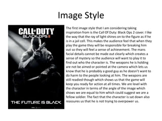 Image Style
The first image style that I am considering taking
inspiration from is the Call Of Duty: Black Ops 2 cover. I like
the way that the ray of light shines on to the figure as if he
is in a jail cell. This makes the audience feel that when they
play the game they will be responsible for breaking him
out so they will feel a sense of achievement. The mans
facial details cannot be made out clearly which creates a
sense of mystery so the audience will want to play it to
find out who the character is. The weapons he is holding
are not be aimed or pointed at the camera which lets us
know that he is probably a good guy as he doesn’t want to
do harm to the people looking at him. The weapons are
still readied though which shows us that the game will
keep you ready for action at all times. We are level with
the character in terms of the angle of the image which
shows we are equal to him which could suggest we are a
fellow soldier. The fact that the character is sat down also
reassures us that he is not trying to overpower us.
 