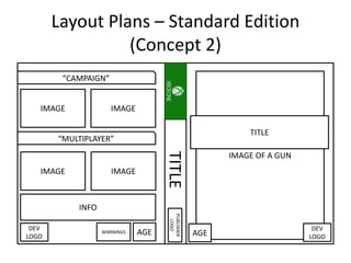 Layout Plans – Standard Edition
(Concept 2)
TITLE
“CAMPAIGN”
“MULTIPLAYER”
IMAGE
IMAGE
IMAGE
IMAGE
INFO
AGEWARNINGS
DEV
LOGO
PUBLISHER
LOGO
IMAGE OF A GUN
TITLE
DEV
LOGOAGE
 