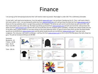 Finance
I am pricing up the items/props/costumes that I will need to make my product. My budget is under £30. This is definitely achievable.
To start with, I will need some bandannas. From the website www.wish.com I can purchase 2 bandannas for £2. Then, I will need a black t-
shirt and a white t-shirt. I am purchasing the white tee from www.primark.com and I will purchase the black tee from www.amazon.com as
these are the two websites where I can get these products the cheapest. The white tee will cost £2 and the black tee will cost £2.99. I will
then need a black cap and a white cap. The black cap will be purchased from www.primark.com and will cost me £2.50. I will purchase the
white cap from www.amazon.com and this will cost me £3.69 (this was the cheapest option available). I already own a black hoodie and one
of my peers owns a white hoodie so I can save money on the most expensive items. If I were to price these items up then the black hoodie
would cost me £8.99 (from www.amazon.com) and the white hoodie would cost me £8 (from www.primark.com). I also own some
sunglasses. The only prop I will need is a prop gun. I will buy this from www.amazon.com as this is one of the few places that sells cheap toy
guns. This will set me back £9.99 plus £2.99 P&P.
Summary:
Bandanna - £2
T-Shirts - £4.99
Caps - £6.19
Prop – £12.98
Total - £26.16
 