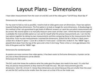 Layout Plans – Dimensions
I have taken measurements from the cover art and DLC card of the video game “Call Of Duty: Black Ops 4”
Dimensions for video game cover:
For my cover to look as real as possible, I need to look at video game cover art dimensions. I have two options
towards finding these dimensions. The first option is to look on Google for some dimensions. A disadvantage to
this method is that I am guaranteed to get loads of different answers so I wont be sure which measurement will
be correct. My second option is to manually measure some cover art that I own. I think that the second option
is probably the most sensible option as I can see for myself what the precise measurements are. I can mix the
two options together by taking my own measurements and then comparing these to the measurements that I
find online. From my own measurements I received the dimensions: 26.8cm full W x 14.8cm H. Back cover=
12.8cm W x 14.8cm H. Spine = 1.2cm W x 14.8cm H. Front cover = 12.8cm W x 14.8cm H. The “XBOX” logo is
placed 0.4cm down from the top of the spine and is then 3.2cm long. There is then a 1.1cm gap between the
title of the game and the “XBOX” logo.
Dimensions for standard poster:
As posters are more common than video games, it has been easier to find some dimensions. A poster can be
any size so these dimensions can be altered.
Dimensions for DLC cards:
The DLC cards that shows the audience what the codes give the player also needs to be exact. It is vital that
they are precise measurements as they need to fit inside the case. My own measurements give the
dimensions: 12cm W x 13.1cm H. I know these dimensions are correct because they are smaller than the cover
art and the DLC card has to be smaller than the cover art so that it fits on the inside case.
 