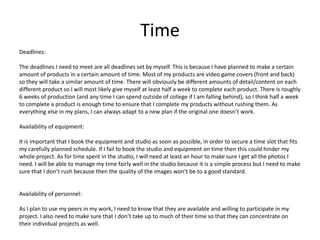 Time
Deadlines:
The deadlines I need to meet are all deadlines set by myself. This is because I have planned to make a certain
amount of products in a certain amount of time. Most of my products are video game covers (front and back)
so they will take a similar amount of time. There will obviously be different amounts of detail/content on each
different product so I will most likely give myself at least half a week to complete each product. There is roughly
6 weeks of production (and any time I can spend outside of college if I am falling behind), so I think half a week
to complete a product is enough time to ensure that I complete my products without rushing them. As
everything else in my plans, I can always adapt to a new plan if the original one doesn’t work.
Availability of equipment:
It is important that I book the equipment and studio as soon as possible, in order to secure a time slot that fits
my carefully planned schedule. If I fail to book the studio and equipment on time then this could hinder my
whole project. As for time spent in the studio, I will need at least an hour to make sure I get all the photos I
need. I will be able to manage my time fairly well in the studio because it is a simple process but I need to make
sure that I don’t rush because then the quality of the images won’t be to a good standard.
Availability of personnel:
As I plan to use my peers in my work, I need to know that they are available and willing to participate in my
project. I also need to make sure that I don’t take up to much of their time so that they can concentrate on
their individual projects as well.
 