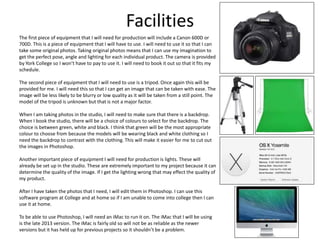 Facilities
The first piece of equipment that I will need for production will include a Canon 600D or
700D. This is a piece of equipment that I will have to use. I will need to use it so that I can
take some original photos. Taking original photos means that I can use my imagination to
get the perfect pose, angle and lighting for each individual product. The camera is provided
by York College so I won’t have to pay to use it. I will need to book it out so that it fits my
schedule.
The second piece of equipment that I will need to use is a tripod. Once again this will be
provided for me. I will need this so that I can get an image that can be taken with ease. The
image will be less likely to be blurry or low quality as it will be taken from a still point. The
model of the tripod is unknown but that is not a major factor.
When I am taking photos in the studio, I will need to make sure that there is a backdrop.
When I book the studio, there will be a choice of colours to select for the backdrop. The
choice is between green, white and black. I think that green will be the most appropriate
colour to choose from because the models will be wearing black and white clothing so I
need the backdrop to contrast with the clothing. This will make it easier for me to cut out
the images in Photoshop.
Another important piece of equipment I will need for production is lights. These will
already be set up in the studio. These are extremely important to my project because it can
determine the quality of the image. If I get the lighting wrong that may effect the quality of
my product.
After I have taken the photos that I need, I will edit them in Photoshop. I can use this
software program at College and at home so if I am unable to come into college then I can
use it at home.
To be able to use Photoshop, I will need an iMac to run it on. The iMac that I will be using
is the late 2013 version. The iMac is fairly old so will not be as reliable as the newer
versions but it has held up for previous projects so it shouldn’t be a problem.
 