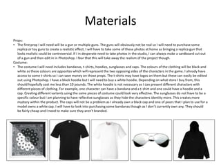 Materials
Props:
• The first prop I will need will be a gun or multiple guns. The guns will obviously not be real so I will need to purchase some
replica or toy guns to create a realistic effect. I will have to take some of these photos at home as bringing a replica gun that
looks realistic could be controversial. If I in desperate need to take photos in the studio, I can always make a cardboard cut out
of a gun and then edit in in Photoshop. I fear that this will take away the realism of the project though.
Costume:
• The costume I will need includes bandanas, t-shirts, hoodies, sunglasses and caps. The colours of the clothing will be black and
white as these colours are opposites which will represent the two opposing sides of the characters in the game. I already have
access to some t-shirts so I can save money on those props. The t-shirts may have logos on them but these can easily be edited
out using Photoshop. I have a black hoodie but I will need to buy a white hoodie. Depending on what store I buy from, this
should hopefully cost me less than 10 pounds. The white hoodie is not necessary as I can present different characters with
different pieces of clothing. For example, one character can have a bandana and a t-shirt and one could have a hoodie and a
cap. Creating different variants using the same pieces of costume could look very effective. The sunglasses do not have to be a
specific colour but I am planning to have reflective sunglasses as they hide the characters identity more. This creates more
mystery within the product. The caps will not be a problem as I already own a black cap and one of peers that I plan to use for a
model owns a white cap. I will have to look into purchasing some bandanas though as I don’t currently own any. They should
be fairly cheap and I need to make sure they aren't branded.
 