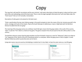 Copy
The copy that I will need for my products will be very minimal. I will need a description of what the game is about and then some
extra titles and subheadings around the back cover. There is also the legal copyright information but I will most likely make this
“lorem ipsum” text as it isn't actually a real product.
Description of video game to be placed on the back cover:
“Enter a world where the two most infamous gangs in the world compete to claim the crown of the city. Immerse yourself in the
action, strategy and hustle of the streets. Play as the South Side Ignis to defend your crown or fight back with the Northern
Amarum to determine the no1 gang.”
The meaning of the two gang names are as follows; South Side Ignis means that the gang resides in the south of the country.
“Ignis” is Latin for “Fire” which is a theme of my game. The game is based in the UK and south of the UK is Africa which is a hot
country.
The Northern Amarum means that the gang members are from the North. Amarum is Latin for “bitterness” which can relate to
“ice” (opposite of fire). North of the UK is Scandinavia which is a cold place. When the gang name is fully in English, it reads
Northern Bitterness which sounds like some sort of storm.
Using Latin names may not sound as intimidating or realistic but it is less likely to have the same name as a real life gang.
 