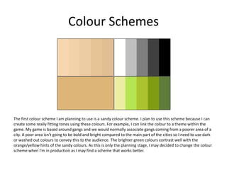 Colour Schemes
The first colour scheme I am planning to use is a sandy colour scheme. I plan to use this scheme because I can
create some really fitting tones using these colours. For example, I can link the colour to a theme within the
game. My game is based around gangs and we would normally associate gangs coming from a poorer area of a
city. A poor area isn't going to be bold and bright compared to the main part of the cities so I need to use dark
or washed out colours to convey this to the audience. The brighter green colours contrast well with the
orange/yellow hints of the sandy colours. As this is only the planning stage, I may decided to change the colour
scheme when I'm in production as I may find a scheme that works better.
 