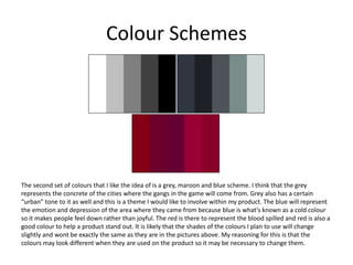 Colour Schemes
The second set of colours that I like the idea of is a grey, maroon and blue scheme. I think that the grey
represents the concrete of the cities where the gangs in the game will come from. Grey also has a certain
“urban” tone to it as well and this is a theme I would like to involve within my product. The blue will represent
the emotion and depression of the area where they came from because blue is what’s known as a cold colour
so it makes people feel down rather than joyful. The red is there to represent the blood spilled and red is also a
good colour to help a product stand out. It is likely that the shades of the colours I plan to use will change
slightly and wont be exactly the same as they are in the pictures above. My reasoning for this is that the
colours may look different when they are used on the product so it may be necessary to change them.
 