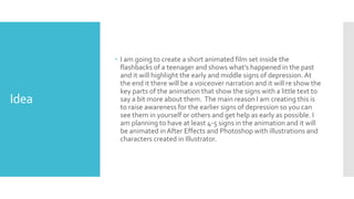 Idea
 I am going to create a short animated film set inside the
flashbacks of a teenager and shows what's happened in the past
and it will highlight the early and middle signs of depression.At
the end it there will be a voiceover narration and it will re show the
key parts of the animation that show the signs with a little text to
say a bit more about them. The main reason I am creating this is
to raise awareness for the earlier signs of depression so you can
see them in yourself or others and get help as early as possible. I
am planning to have at least 4-5 signs in the animation and it will
be animated inAfter Effects and Photoshop with illustrations and
characters created in Illustrator.
 