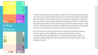 Colour
Scheme
 I may not use these exact colors I just think I should use ideas that
suit the surroundings that character is in and how they are acting,
but the reason I have these two screenshots is because I want to
try and show some desaturation throughout my film. I think that
this will work well to show the fatigue caused by depression. I also
think it will be good to show the weight loss aspect by making the
skin tone more pale and sickly as the animation goes on.
 As for the surroundings I think from the part where the family
start to split up the weather and overall saturation of the
surroundings should get worse. I think this will add a layer of
subliminal messaging to the animation and create some more
subtle emotion.
 