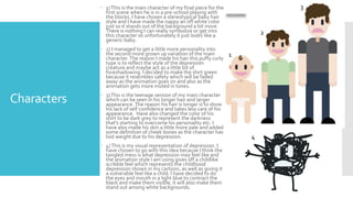 Characters
 1)This is the main character of my final piece for the
first scene when he is in a pre-school playing with
the blocks. I have chosen a stereotypical baby hair
style and I have made the nappy an off white color
just so it stands out of the background a bit more.
There is nothing I can really symbolize or get into
this character so unfortunately it just looks like a
generic baby.
 2) I managed to get a little more personality into
the second more grown up variation of the main
character. The reason I made his hair this puffy curly
type is to reflect the style of the depression
creature and maybe act as a little bit of
foreshadowing. I decided to make the shirt green
because it resembles safety which will be faded
away as the animation goes on and also as the
animation gets more muted in tones.
 3)This is the teenage version of my main character
which can be seen in his longer hair and larger
appearance. The reason his hair is longer is to show
his lack of self confidence and takes less care of his
appearance. Have also changed the color of his
shirt to be dark grey to represent the darkness
that’s starting to overcome his personality etc. I
have also made his skin a little more pale and added
some definition of cheek bones as the character has
lost weight due to his depression.
 4)This is my visual representation of depression. I
have chosen to go with this idea because I think the
tangled mess is what depression may feel like and
the animation style I am using gives off a childlike
scribble feel which represents the childhood
depression shown in my cartoon, as well as giving it
a vulnerable feel like a child. I have decided to do
the eyes and mouth in a light blue to contract the
black and make them visible, it will also make them
stand out among white backgrounds.
1
2
3
4
 