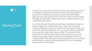 BackingTrack
 I tried to mix some of the tracks that I have acquired because from
my feedback I found that the second track was overall better in
terms of an individual musical piece and it had a better flow,
although the mood did not fit the animation. My animation starts
of happy and then gets sadder over time so I need a song that can
match that shift in tone.
 In my first attempt I found two brand new piano based songs one
being a happy tune and the other sad. I then tried some basic
mixing techniques on premiere and found that I wasn’t happy with
the result and it sounded janky. For my second attempt I used the
two songs that I had in the previous slide.This worked a little
better but it is hard to beat match songs in premiere so I could
possibly use garage band or another music editing software to
create a better fade. Although this attempt didn’t turn out too bad
and although it could be improved the shift in tone is definitely
better and more noticeable.
 