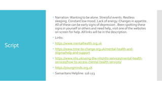 Script
 Narration:Wanting to be alone. Stressful events. Restless
sleeping. Constant low mood. Lack of energy. Changes in appetite.
All of these can be early signs of depression . Been spotting these
signs in yourself or others and need help, visit one of the websites
on screen for help. All links will be in the description.
 Links:
 https://www.mentalhealth.org.uk
 https://www.time-to-change.org.uk/mental-health-and-
stigma/help-and-support
 https://www.nhs.uk/using-the-nhs/nhs-services/mental-health-
services/how-to-access-mental-health-services/
 https://youngminds.org.uk
 Samaritans Helpline: 116 123
 