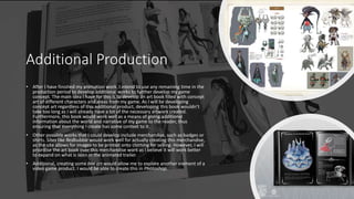 Additional Production
• After I have finished my animation work, I intend to use any remaining time in the
production period to develop additional works to further develop my game
concept. The main idea I have for this is to develop an art book filled with concept
art of different characters and areas from my game. As I will be developing
concept art regardless of this additional product, developing this book wouldn’t
take too long as I will already have a lot of the necessary artwork created.
Furthermore, this book would work well as a means of giving additional
information about the world and narrative of my game to the reader, thus
ensuring that everything I create has some context to it.
• Other possible works that I could develop include merchandise, such as badges or
shirts. Sites like Redbubble would work well for actually creating this merchandise,
as the site allows for images to be printed onto clothing for selling. However, I will
prioritise the art book over this merchandise work as I believe it will work better
to expand on what is seen in the animated trailer.
• Additional, creating some box art would allow me to explore another element of a
video game product. I would be able to create this in Photoshop.
 