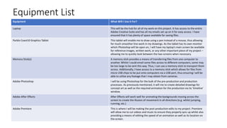 Equipment List
Equipment What Will I Use it For?
Laptop This will be the hub for all of my work on this project. It has access to the entire
Adobe Creative Suite and has all my emails set up on it for easy access. I have
ensured that it has plenty of space available for saving files.
Parblo Coast10 Graphics Tablet This tablet will enable me to draw using a pen instead of a mouse, thus allowing
for much smoother line-work in my drawings. As the tablet has its own monitor
which Photoshop will be open on, I will have my laptop’s main screen be available
for reference images, written work, or any other important piece of my project –
allowing me to quickly look between the two screens when necessary.
Memory Stick(s) A memory stick provides a means of transferring files from one computer to
another. Whilst I could email some files across to different computers, some may
be too large to be sent this way. Thus, I can use a memory stick to transport them
across. Additionally, I have access to a memory stick which allows for files from
micro USB chips to be put onto computers via a USB port, thus ensuring I will be
able to utilise any footage that I may obtain from cameras.
Adobe Photoshop I will be using Photoshop for the bulk of the pre-production and production
processes. As previously mentioned, it will me to create detailed drawings for
concept art as well as the required animation for the production via its ‘timeline’
window.
Adobe After Effects After Effects will work well for animating the backgrounds moving across the
screen to create the illusion of movement in all directions (e.g. whilst jumping,
running, etc.)
Adobe Premiere This is where I will be making the post-production edits to my project. Premiere
will allow me to cut videos and music to ensure they properly sync up whilst also
providing a means of editing the speed of an animation as well as its location on
the screen.
 