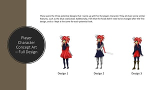 Player
Character
Concept Art
– Full Design
These were the three potential designs that I came up with for the player character. They all share some similar
features, such as the blue cowl/cloak. Additionally, I felt that the head didn’t need to be changed after the first
design, and so I kept it the same for each potential look.
Design 1 Design 2 Design 3
 