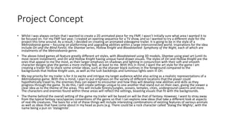 Project Concept
• Whilst I was always certain that I wanted to create a 2D animated piece for my FMP, I wasn’t initially sure what area I wanted it to
be focused on. For my FMP last year, I created an opening sequence for a TV show, and so I wanted to try a different style for the
project this time around. As a result, I decided on creating an animated videogame trailer. It is going to be in the style of a
Metroidvania game – focusing on platforming and upgrading abilities within a large interconnected world. Inspirations for the idea
include Ori and the Blind Forest, the Shantae series, Hollow Knight and Bloodstained: Symphony of the Night, each of which are
instalments of the Metroidvania genre.
• The above-listed games all feature greatly different art styles, with Bloodstained using 3D models, Shantae using pixel art (until its
most recent instalment), and Ori and Hollow Knight having unique hand-drawn visuals. The styles of Ori and Hollow Knight are the
ones that appeal to me the most, as their larger emphasis on shadows and lighting in conjunction with their soft and smooth
character designs give the games a more inviting feel, at least to me. With this in mind, I want the art style for the game I am
creating a trailer for to share some similar ideas, such as the sharper black outlines in the foreground compared to the
backgrounds that Hollow Knight uses, as well as the lush backdrops and luminous lights seen in Ori.
• My top priority for my trailer is for it to excite and intrigue my target audience whilst also acting as a realistic representations of a
Metroidvania game. With this is mind, I plan to put emphasis on the variety of different locations that the player could
hypothetically travel to, the enemies they can expect to encounter and how they will develop new abilities and skills as they
progress through the game. To do this, I will create settings unique to one another that stand out on their own, giving the viewer a
clear idea as to the theme of the areas. This will include forests/jungles, oceans, temples, cities, underground caverns and more.
The characters and enemies found within these areas will reflect the settings, boasting visuals that fit with the backgrounds.
• The theme behind the overall setting of the game my trailer will be based on will be that of fantasy. However, I want to stray away
from the typical fantasy race/species conventions of the genre so that I can explore new ideas that take a different look at aspects
of real-life creatures. The basis for a lot of these things will include interesting combinations of existing features of various animals
as well as ideas that have come about in my head as puns (e.g. There could be a rock character called ‘Stalag the Mighty’, with the
name being a pun on ‘stalagmite’.
 