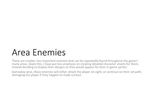 Area Enemies
These are smaller, less important enemies that can be repeatedly found throughout the game’s
many areas. Given this, I have put less emphasis on creating detailed character sheets for them,
instead deciding to display their designs as they would appear for their in-game sprites.
Gameplay-wise, these enemies will either attack the player on sight, or continue on their set path,
damaging the player if they happen to make contact.
 