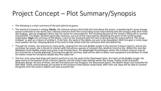 Project Concept – Plot Summary/Synopsis
• The following is a short summary of the plot behind my game:
• The island of Locovent is sinking. Ctholu, the colossal octopus that holds the land above the ocean, is weakening for some strange
reason (unknown to the world, four colossal creatures from the surrounding ocean have latched onto the octopus with their hook-
like tongues, and are dragging it down into the ocean for consumption). The resulting descent of the island is killing off its animals
and plantlife. The Mollu, sentient squid-like creatures, are one of the many species inhabiting the parts of the island located
underwater. Kaya (19), princess of the Mollu, is sent to the mainland with the task of discovering the reason behind ‘The Great
Collapse’ as well as a means of ending it. If she fails, the lands of the Mollu are sure to be devastated. With this goal in mind, Kaya
must awaken the four Sleeping Beasts of the land to help Ctholu hold the continent aloft and defeat the.
• Through her travels, she ventures to many lands, ranging from the lush Bubble Jungle to the red-hot Crimson Caverns, and as she
continues her quest, she is forced to interact with the various species of Locovent Isle, whether friend or foe. Whilst the tree-like
Mokabirk of the Bubble Jungle may prove to be friendly faces, the Magknight found deeper within the Crimson Cavenrs may be
less inclined for a friendly greeting. Pursuing through her journey, Kaya will be able to obtain new equipment and abilities to make
her better suited for facing the deadly foes that await her.
• The four main areas that Kaya will need to venture to are the peak of the Steamwork Spire, the heart of the Bubble Jungle, the
deep ravine at the bottom of the Crimson Caverns and the frozen Lake Vanilixe within the Snowy Tundra of the Drazmold
Mountain Range. At each of these, she will find Garouviin the Drazguul, the Blossomed Queen, the Nether Beast and Crystellia the
Pale Wolf. These colossal beings are located at the locations listed above respectively. With their aid, Kaya will be able to combat
the giants from the ocean’s depths and save Locovent Isle.
 