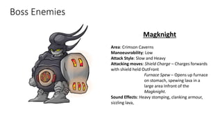 Boss Enemies
Magknight
Area: Crimson Caverns
Manoeuvrability: Low
Attack Style: Slow and Heavy
Attacking moves: Shield Charge – Charges forwards
with shield held OutFront
Furnace Spew – Opens up furnace
on stomach, spewing lava in a
large area Infront of the
Magknight.
Sound Effects: Heavy stomping, clanking armour,
sizzling lava,
 