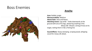 Boss Enemies
Aracha
Area: Bubble Jungle
Manoeuvrability: Medium
Attack Style: Slow and Heavy
Attacking moves: Leg strike – Stabs downwards at the
ground with one of its legs, skewering anything it hits
Mossy Silk –Shoots a string of moss at its
target, reeling them in like a fishing line
Sound Effects: Heavy stomping, scraping wood, whipping
sound for mossy silk attack.
 