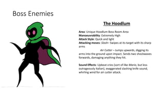 Boss Enemies
The Hoodlum
Area: Unique Hoodlum Boss Room Area
Manoeuvrability: Extremely High
Attack Style: Quick and light
Attacking moves: Slash– Swipes at its target with its sharp
arms
Air Cutter – Jumps upwards, digging its
arms into the ground upon impact. Sends two shockwaves
forwards, damaging anything they hit.
Sound Effects: Upbeat cries (sort of like Mario, but less
outrageously Italian), exaggerated slashing knife sound,
whirling wind for air cutter attack.
 