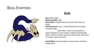Boss Enemies
Shulk
Area: Abyssal Reef
Manoeuvrability: High
Attack Style: Charged attacks, but quick when they are
ready.
Attacking moves: Leap – Jumps forwards onto its target,
causing damage
Beam Shot – Points its tail towards its
target. Charges for a few seconds, emitting a flashing light
which shows the attack’s trajectory. When ready, fires beams
of energy in quick succession.
Sound Effects: Scuttering legs on rocky surface, otherwise
mostly silent.
 