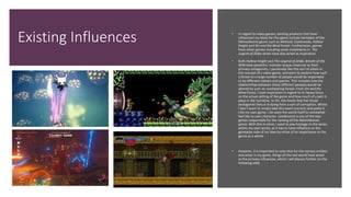 Existing Influences • In regard to video games, existing products that have
influenced my ideas for this game include members of the
Metroidvania genre such as Metroid, Castlevania, Hollow
Knight and Ori and the Blind Forest. Furthermore, games
from other genres including some instalments in The
Legend of Zelda series have also acted as inspiration.
• Both Hollow Knight and The Legend of Zelda: Breath of the
Wild have powerful, monster-esque creatures as their
primary antagonists. I personally like this sort of villain in
the concept of a video game, and want to explore how such
a threat to a large number of people would be responded
to by different nations and species. This includes how the
relationships between these different peoples would be
altered by such an overbearing threat. From Ori and the
Blind Forest, I took inspiration in regard to its heavy focus
on the actual setting of the game and how much of a part it
plays in the narrative. In Ori, the forest that the titular
protagonist lives in is dying from a sort of corruption. Whilst
I don’t want to simply take this exact scenario and paste it
into my own game, I do want the world itself to somewhat
feel like its own character. Castlevania is one of the two
games responsible for the naming of the Metroidvania
genre. With this in mind, I want to pay homage to the series
within my own works, as it has to have influence on the
gameplay-side of my idea by virtue of its importance to the
genre as a whole.
• However, it is important to note that for the various entities
and areas in my game, things of the real world have acted
as the primary influences, which I will discuss further on the
following slide.
 