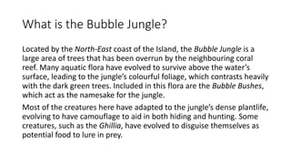 What is the Bubble Jungle?
Located by the North-East coast of the Island, the Bubble Jungle is a
large area of trees that has been overrun by the neighbouring coral
reef. Many aquatic flora have evolved to survive above the water’s
surface, leading to the jungle’s colourful foliage, which contrasts heavily
with the dark green trees. Included in this flora are the Bubble Bushes,
which act as the namesake for the jungle.
Most of the creatures here have adapted to the jungle’s dense plantlife,
evolving to have camouflage to aid in both hiding and hunting. Some
creatures, such as the Ghillia, have evolved to disguise themselves as
potential food to lure in prey.
 