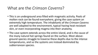 What are the Crimson Caverns?
• This is an underground area filled with magmatic activity. Pools of
molten rock can be found everywhere, giving the cave system an
extremely high temperature. The inhabitants of the Crimson Caverns
are well adapted to the environment, typical having heat-resistant
skin, or even incorporating magma into their anatomy.
• The cave system extends across the entire island, and is the cause of
the many natural hot springs found on the surface. Most above-
ground species struggle to traverse these depths due to the intense
temperatures, and so the systems are instead dominated by
subterranean species.
 