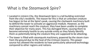 What is the Steamwork Spire?
• Located in Limiern City, the Steamwork Spire is a tall building restricted
from the city’s residents. The reason for this is that an unknown creature
has begun to live at the Spire’s peak, causing the clockwork machinery built
to defend the tower to activate an aggressive module. However, as the
machinery cannot reach the creature, they have been unable to complete
their objective for many years. This has damaged them, causing them to
become extremely hostile to any outside entity as they falsely identify
them as potentially being the creature they are supposed to be attacking.
• The tower is filled with steampunk machinery, powered by the steam risen
from the ground due to the heat of the Crimson Caverns. This power
source has allowed the residents to have particularly advanced technology
compared to other regions and nations.
 
