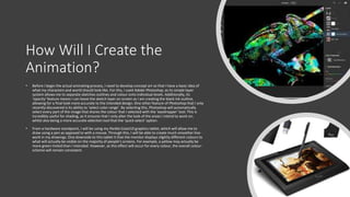 How Will I Create the
Animation?
• Before I begin the actual animating process, I need to develop concept art so that I have a basic idea of
what my characters and world should look like. For this, I used Adobe Photoshop, as its simple layer
system allows me to separate sketches outlines and colour onto individual levels. Additionally, its
‘opacity’ feature means I can leave the sketch layer on screen as I am creating the black ink outline,
allowing for a final look more accurate to the intended design. One other feature of Photoshop that I only
recently discovered is its ability to ‘select color range’. By selecting this, Photoshop will automatically
select every part of the image that shares the colour that I selected with the ‘eyedropper’ tool. This is
incredibly useful for shading, as it ensures that I only alter the look of the areas I intend to work on,
whilst also being a more accurate selection tool that the ‘quick select’ option.
• From a hardware standpoint, I will be using my Parblo Coast10 graphics tablet, which will allow me to
draw using a pen as opposed to with a mouse. Through this, I will be able to create much smoother line-
work in my drawings. One downside to this tablet it that the monitor displays slightly different colours to
what will actually be visible on the majority of people’s screens. For example, a yellow may actually be
more green-tinted than I intended. However, as this effect will occur for every colour, the overall colour-
scheme will remain consistent.
 