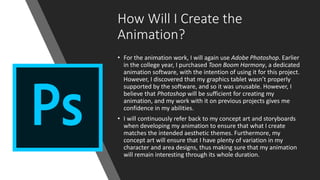 How Will I Create the
Animation?
• For the animation work, I will again use Adobe Photoshop. Earlier
in the college year, I purchased Toon Boom Harmony, a dedicated
animation software, with the intention of using it for this project.
However, I discovered that my graphics tablet wasn’t properly
supported by the software, and so it was unusable. However, I
believe that Photoshop will be sufficient for creating my
animation, and my work with it on previous projects gives me
confidence in my abilities.
• I will continuously refer back to my concept art and storyboards
when developing my animation to ensure that what I create
matches the intended aesthetic themes. Furthermore, my
concept art will ensure that I have plenty of variation in my
character and area designs, thus making sure that my animation
will remain interesting through its whole duration.
 