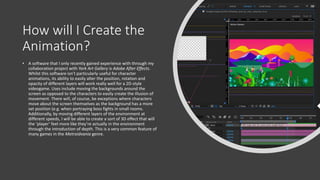 How will I Create the
Animation?
• A software that I only recently gained experience with through my
collaboration project with York Art Gallery is Adobe After Effects.
Whilst this software isn’t particularly useful for character
animations, its ability to easily alter the position, rotation and
opacity of different layers will work really well for a 2D-style
videogame. Uses include moving the backgrounds around the
screen as opposed to the characters to easily create the illusion of
movement. There will, of course, be exceptions where characters
move about the screen themselves as the background has a more
set position (e.g. when portraying boss fights in small rooms.
Additionally, by moving different layers of the environment at
different speeds, I will be able to create a sort of 3D effect that will
the ‘player’ feel more like they’re actually in the environment
through the introduction of depth. This is a very common feature of
many games in the Metroidvania genre.
 