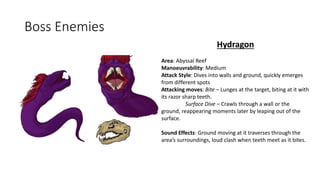 Boss Enemies
Hydragon
Area: Abyssal Reef
Manoeuvrability: Medium
Attack Style: Dives into walls and ground, quickly emerges
from different spots
Attacking moves: Bite – Lunges at the target, biting at it with
its razor sharp teeth.
Surface Dive – Crawls through a wall or the
ground, reappearing moments later by leaping out of the
surface.
Sound Effects: Ground moving at it traverses through the
area’s surroundings, loud clash when teeth meet as it bites.
 