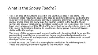 What is the Snowy Tundra?
• This is an area of mountains located in the South-East area if the island. The
heights of these mountains causes the area be dominated by cold, leading to the
snow covered planes. Magmatic activity is especially prominent underneath this
region, and so there are many large hot-springs located in the Tundra. These
springs are popular locations for outsiders to visit, and the residents of the region
have taken advantage of this. Most of the larger hot-springs have been converted
into tourist destinations, leading to small towns being grown from small taverns
stationed by the springs.
• The fauna of this region are well adapted to the cold, boasting thick fur or wool to
combat the incredibly low temperatures. Many species will often travel to the
hot-springs for warmth and enjoyment, and so residents must be careful to avoid
these particular springs.
• As well as snow, the Tundra has many glaciers and icicles found throughout it.
These are specially prominent higher up the mountain range.
 