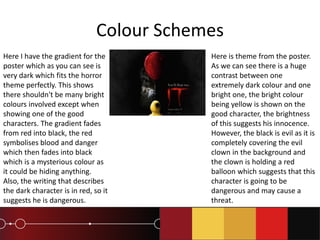 Colour Schemes
Here I have the gradient for the
poster which as you can see is
very dark which fits the horror
theme perfectly. This shows
there shouldn't be many bright
colours involved except when
showing one of the good
characters. The gradient fades
from red into black, the red
symbolises blood and danger
which then fades into black
which is a mysterious colour as
it could be hiding anything.
Also, the writing that describes
the dark character is in red, so it
suggests he is dangerous.
Here is theme from the poster.
As we can see there is a huge
contrast between one
extremely dark colour and one
bright one, the bright colour
being yellow is shown on the
good character, the brightness
of this suggests his innocence.
However, the black is evil as it is
completely covering the evil
clown in the background and
the clown is holding a red
balloon which suggests that this
character is going to be
dangerous and may cause a
threat.
 