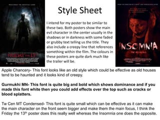 Style Sheet
I intend for my poster to be similar to
these two. Both posters show the main
evil character in the center usually in the
shadows or in darkness with some faded
or grubby text telling us the title. They
also include a creepy line that references
something within the film. The colours in
these posters are quite dark much like
the trailer will be.
Apple Chancery- This font looks like an old style which could be effective as old houses
tend to be haunted and it looks kind of creepy.
Gurmukhi MN- This font is quite big and bold which shows dominance and if you
made this font white then you could add effects over the top such as cracks or
blood splatters.
Tw Cen MT Condensed- This font is quite small which can be effective as it can make
the main character on the front seem bigger and make them the main focus, I think the
Friday the 13th poster does this really well whereas the Insomnia one does the opposite.
 